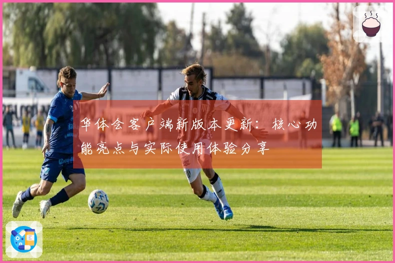 华体会客户端新版本更新：核心功能亮点与实际使用体验分享